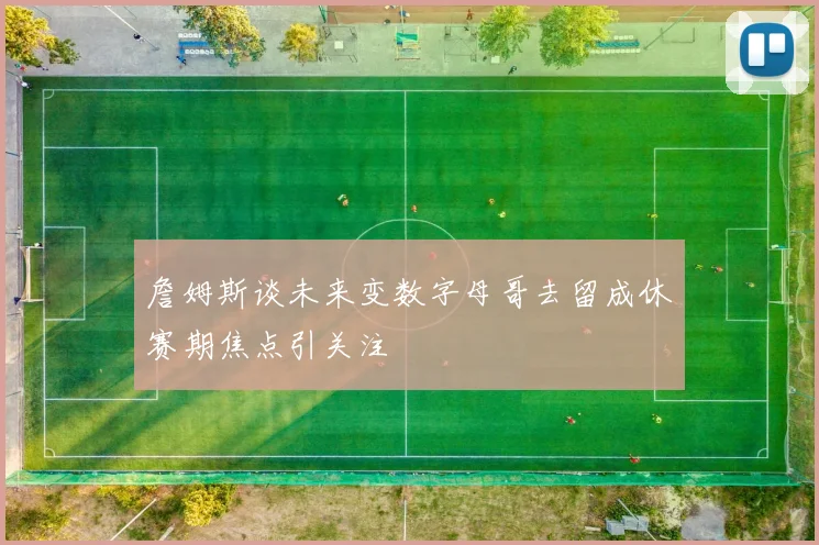 詹姆斯谈未来变数字母哥去留成休赛期焦点引关注