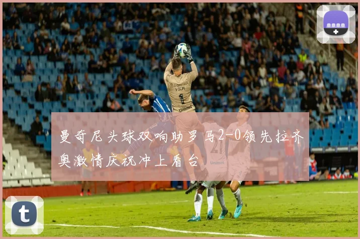 曼奇尼头球双响助罗马2-0领先拉齐奥激情庆祝冲上看台