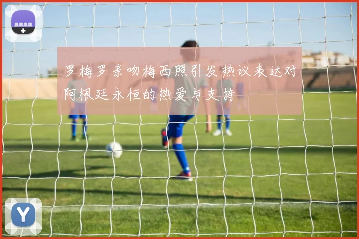 罗梅罗亲吻梅西照引发热议表达对阿根廷永恒的热爱与支持