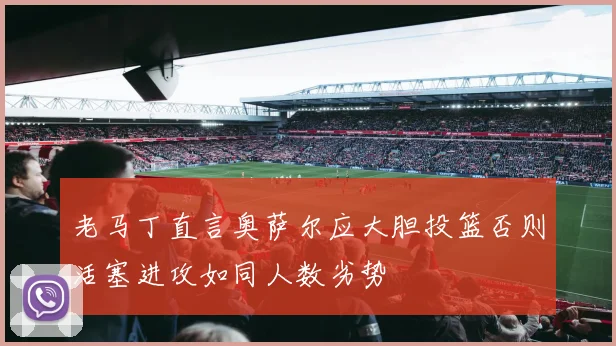老马丁直言奥萨尔应大胆投篮否则活塞进攻如同人数劣势