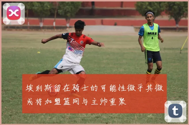 埃利斯留在骑士的可能性微乎其微或将加盟篮网与主帅重聚