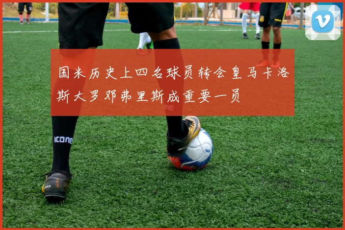 国米历史上四名球员转会皇马卡洛斯大罗邓弗里斯成重要一员