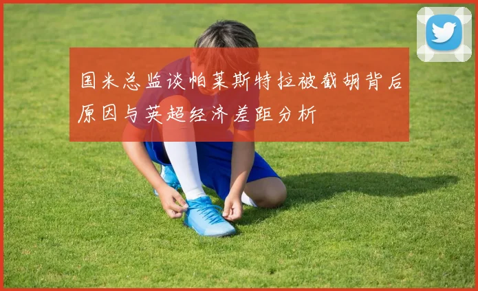 国米总监谈帕莱斯特拉被截胡背后原因与英超经济差距分析