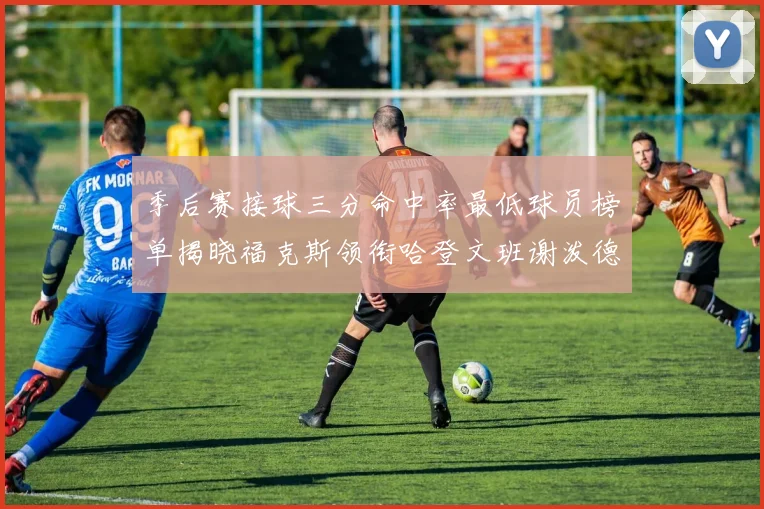 季后赛接球三分命中率最低球员榜单揭晓福克斯领衔哈登文班谢泼德紧随其后