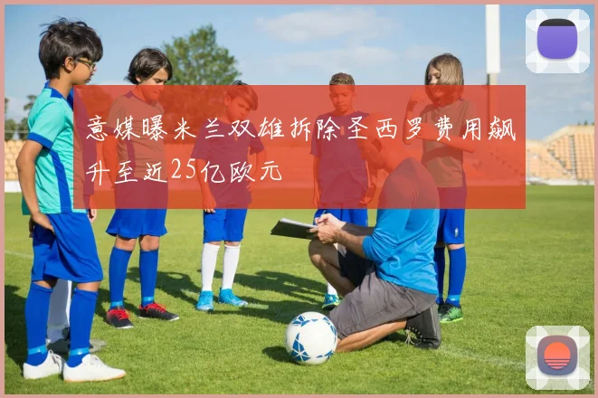 意媒曝米兰双雄拆除圣西罗费用飙升至近25亿欧元