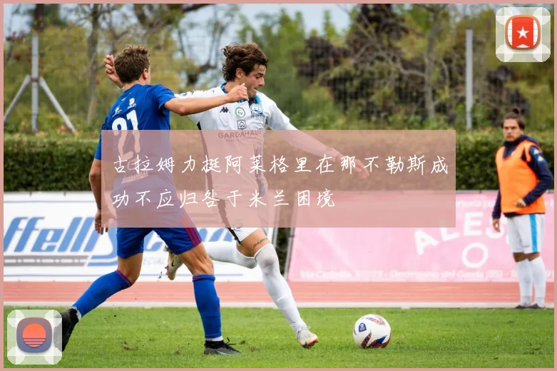 古拉姆力挺阿莱格里在那不勒斯成功不应归咎于米兰困境