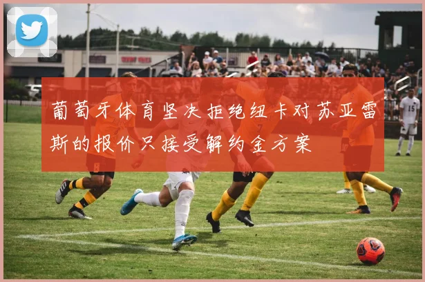 葡萄牙体育坚决拒绝纽卡对苏亚雷斯的报价只接受解约金方案