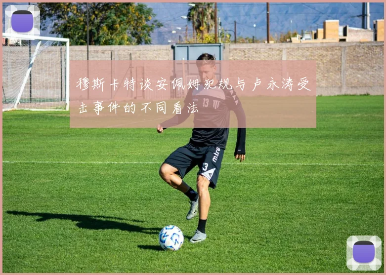 穆斯卡特谈安佩姆犯规与卢永涛受击事件的不同看法
