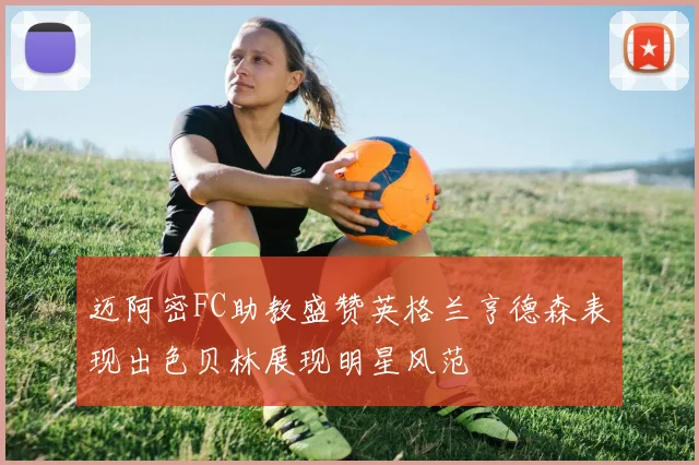 迈阿密FC助教盛赞英格兰亨德森表现出色贝林展现明星风范