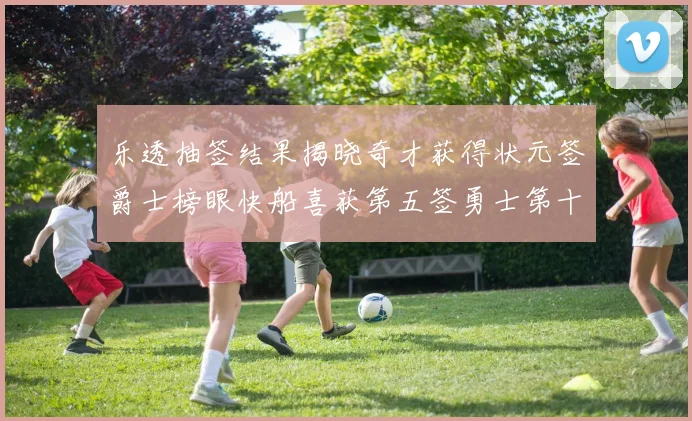 乐透抽签结果揭晓奇才获得状元签爵士榜眼快船喜获第五签勇士第十一雷霆第十二