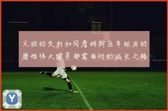 文班的失利如同詹姆斯当年经历的磨难伟大球员都需面对的成长之路